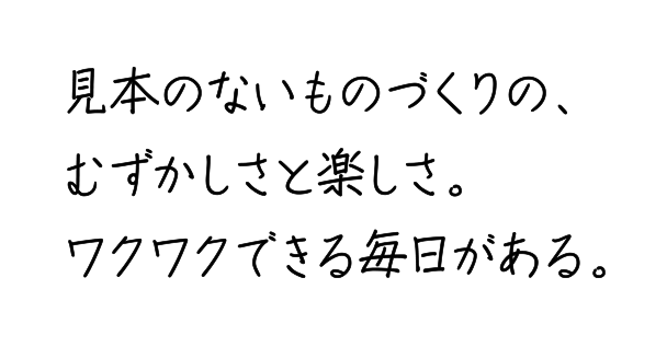 見本のないものづくりの、むずかしさと楽しさ。ワクワクできる毎日がある。