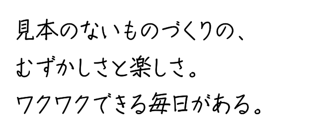 見本のないものづくりの、むずかしさと楽しさ。ワクワクできる毎日がある。